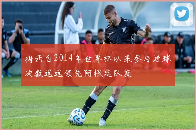 梅西自2014年世界杯以来参与进球次数遥遥领先阿根廷队友