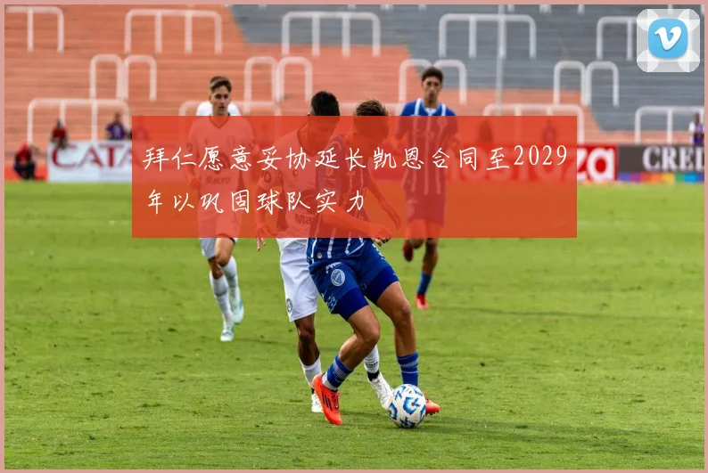 拜仁愿意妥协延长凯恩合同至2029年以巩固球队实力