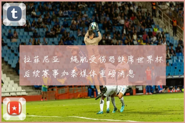 拉菲尼亚腘绳肌受伤恐缺席世界杯后续赛事加泰媒体重磅消息