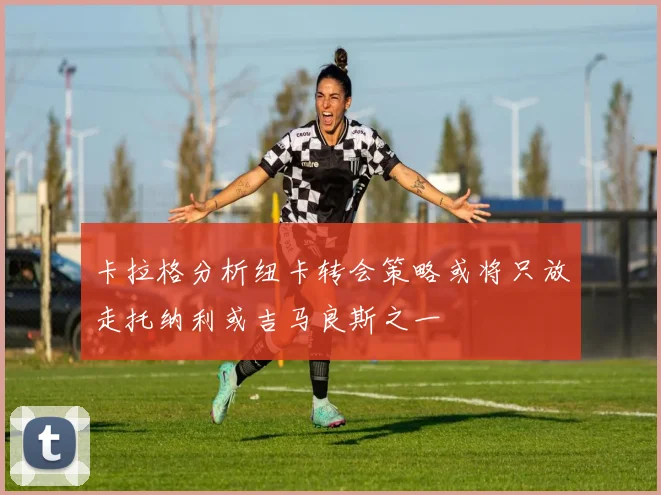 卡拉格分析纽卡转会策略或将只放走托纳利或吉马良斯之一