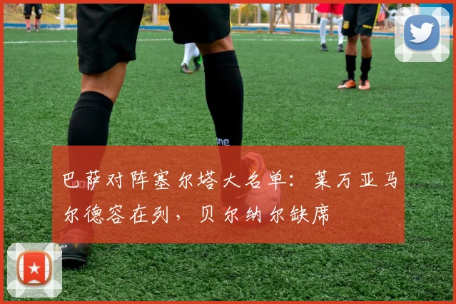 巴萨对阵塞尔塔大名单：莱万亚马尔德容在列，贝尔纳尔缺席