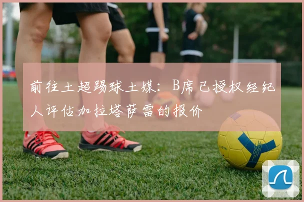 前往土超踢球土媒：B席已授权经纪人评估加拉塔萨雷的报价