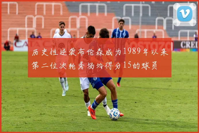 历史性逆袭布伦森成为1989年以来第二位次轮秀场均得分15的球员