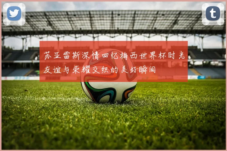 苏亚雷斯深情回忆梅西世界杯时光友谊与荣耀交织的美好瞬间