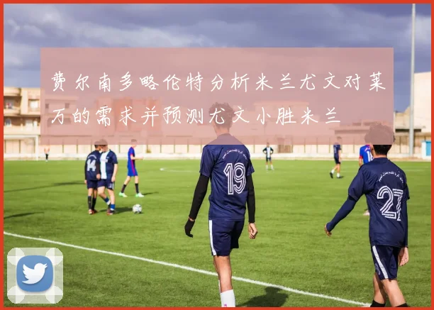 费尔南多略伦特分析米兰尤文对莱万的需求并预测尤文小胜米兰