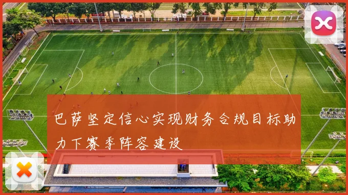 巴萨坚定信心实现财务合规目标助力下赛季阵容建设