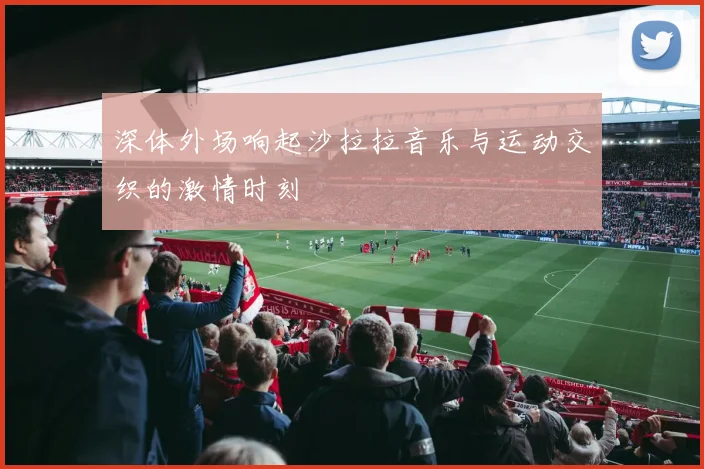 深体外场响起沙拉拉音乐与运动交织的激情时刻