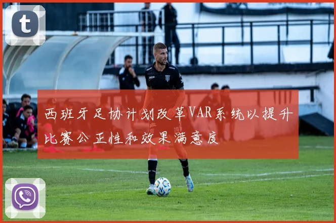 西班牙足协计划改革VAR系统以提升比赛公正性和效果满意度