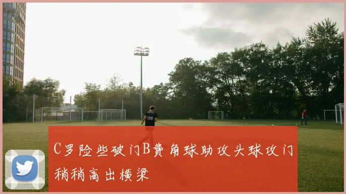 C罗险些破门B费角球助攻头球攻门稍稍高出横梁