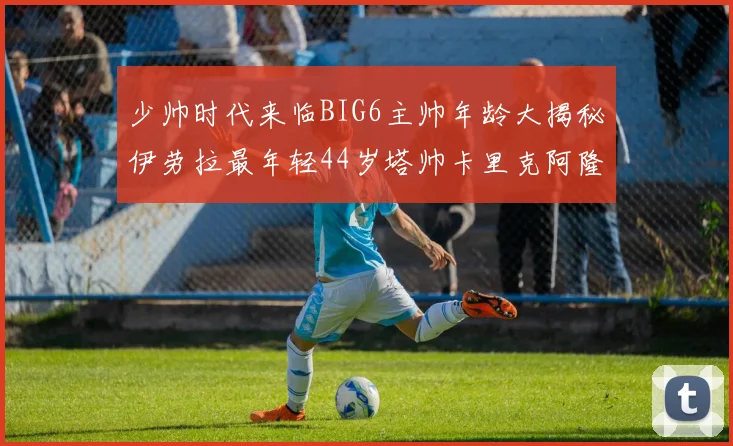 少帅时代来临BIG6主帅年龄大揭秘伊劳拉最年轻44岁塔帅卡里克阿隆索齐聚
