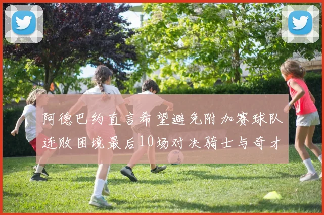 阿德巴约直言希望避免附加赛球队连败困境最后10场对决骑士与奇才