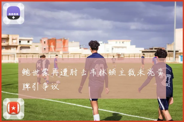 鲍世蒙再遭肘击韦林顿主裁未亮黄牌引争议