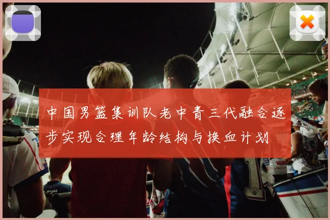 中国男篮集训队老中青三代融合逐步实现合理年龄结构与换血计划