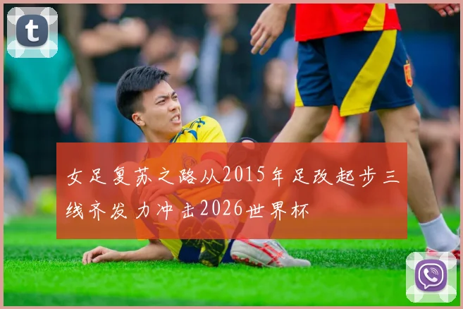 女足复苏之路从2015年足改起步三线齐发力冲击2026世界杯