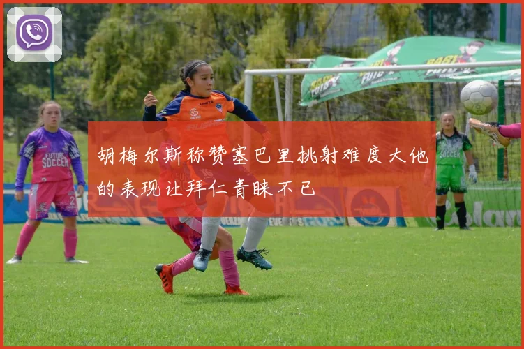 胡梅尔斯称赞塞巴里挑射难度大他的表现让拜仁青睐不已