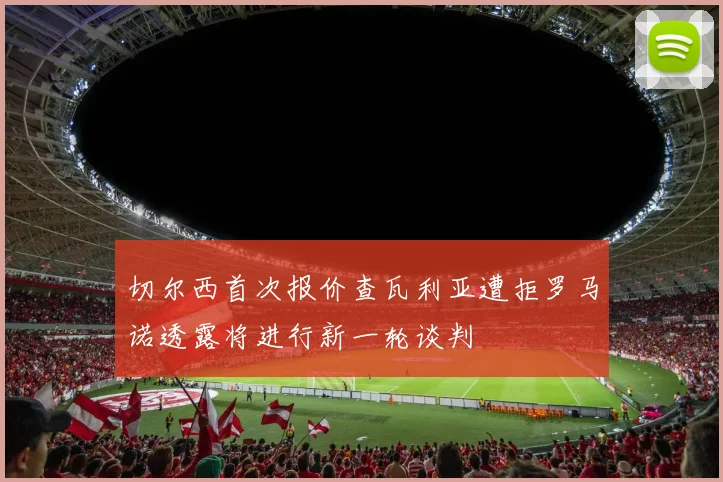 切尔西首次报价查瓦利亚遭拒罗马诺透露将进行新一轮谈判