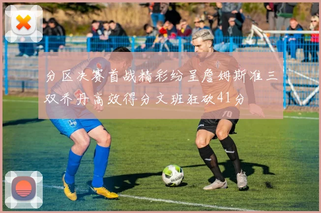分区决赛首战精彩纷呈詹姆斯准三双乔丹高效得分文班狂砍41分