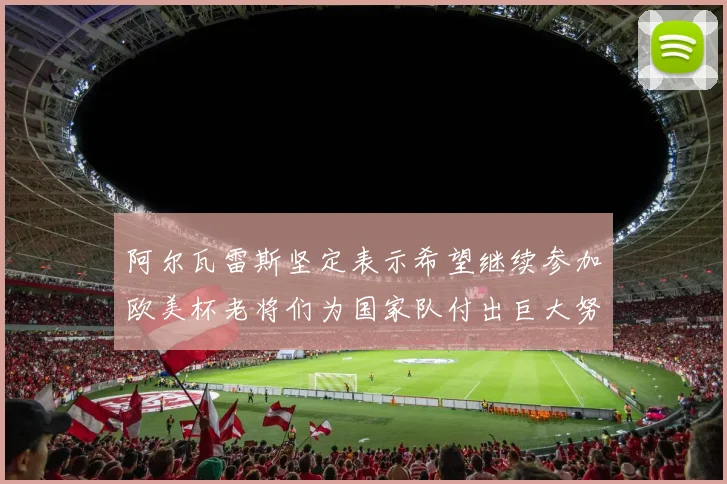 阿尔瓦雷斯坚定表示希望继续参加欧美杯老将们为国家队付出巨大努力