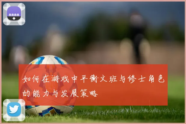 如何在游戏中平衡文班与修士角色的能力与发展策略