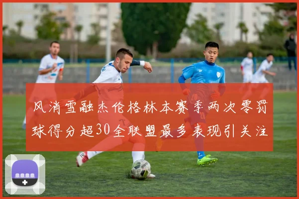 风消雪融杰伦格林本赛季两次零罚球得分超30全联盟最多表现引关注