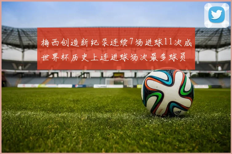 梅西创造新纪录连续7场进球11次成世界杯历史上连进球场次最多球员
