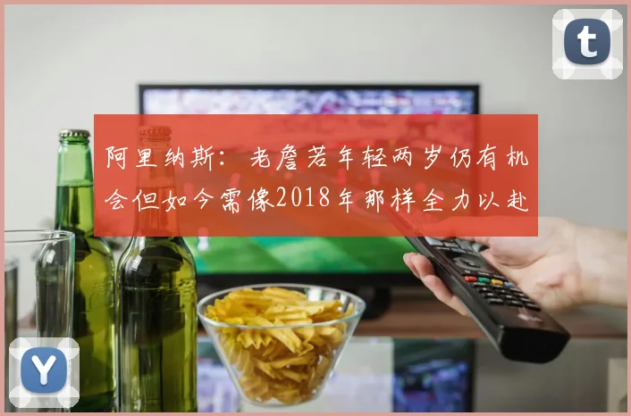 阿里纳斯：老詹若年轻两岁仍有机会但如今需像2018年那样全力以赴
