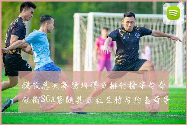 现役总决赛场均得分排行榜字母哥领衔SGA紧随其后杜兰特与约基奇争夺第三名