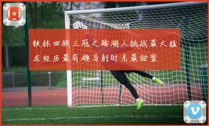 铁林回顾三冠之路湖人挑战最大猛龙经历最有趣马刺时光最甜蜜
