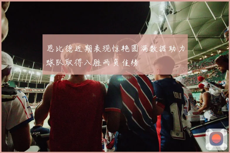 恩比德近期表现惊艳圆满数据助力球队取得八胜两负佳绩