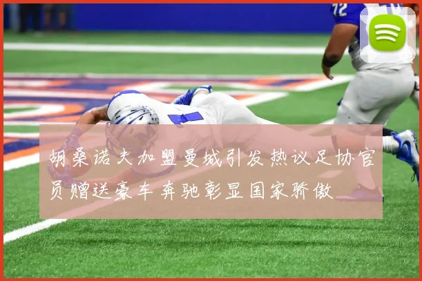 胡桑诺夫加盟曼城引发热议足协官员赠送豪车奔驰彰显国家骄傲