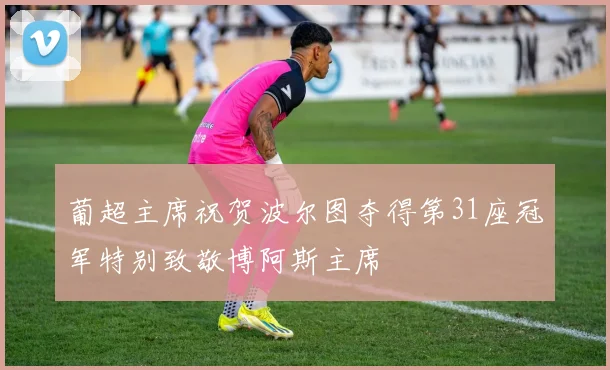 葡超主席祝贺波尔图夺得第31座冠军特别致敬博阿斯主席