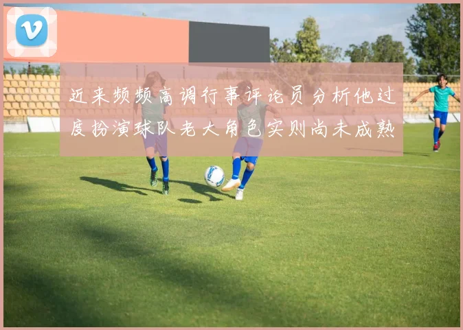 近来频频高调行事评论员分析他过度扮演球队老大角色实则尚未成熟