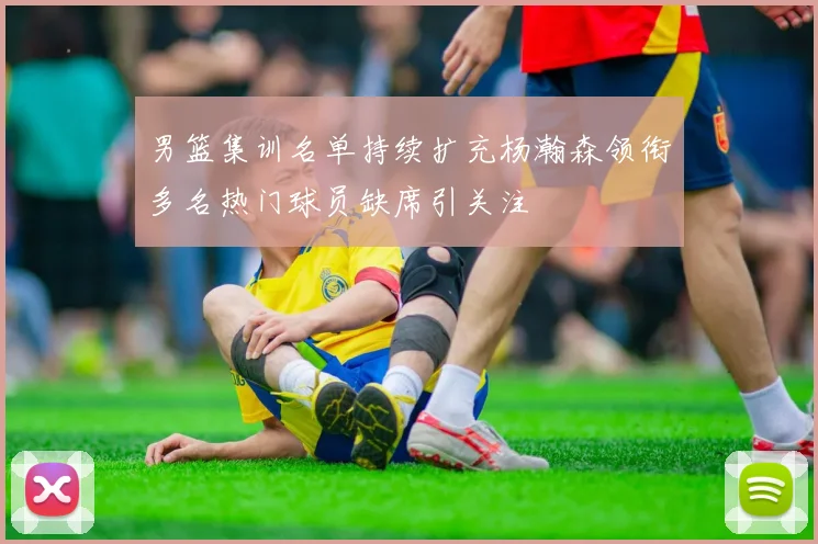 男篮集训名单持续扩充杨瀚森领衔多名热门球员缺席引关注