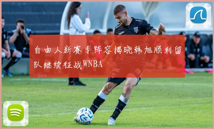 自由人新赛季阵容揭晓韩旭顺利留队继续征战WNBA