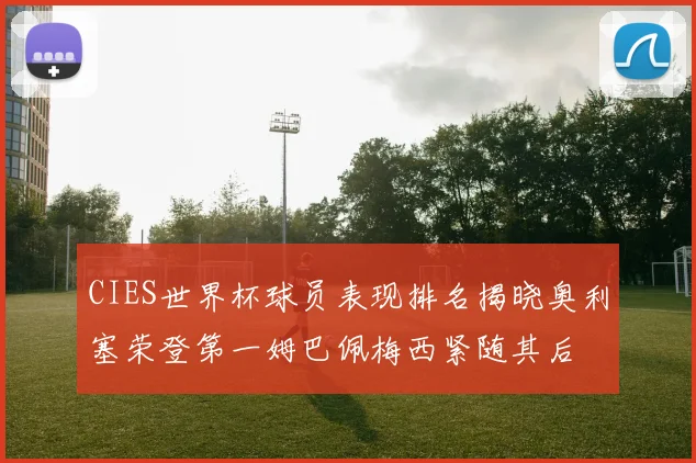 CIES世界杯球员表现排名揭晓奥利塞荣登第一姆巴佩梅西紧随其后