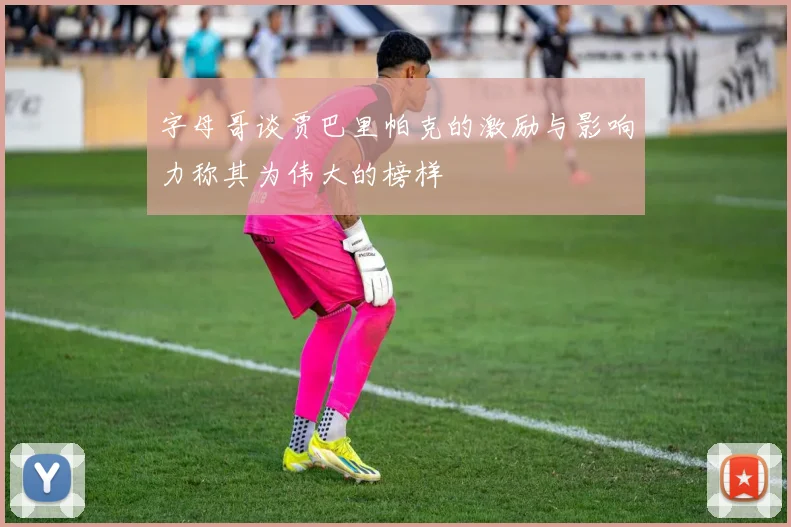 字母哥谈贾巴里帕克的激励与影响力称其为伟大的榜样
