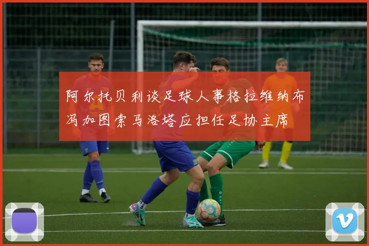 阿尔托贝利谈足球人事格拉维纳布冯加图索马洛塔应担任足协主席